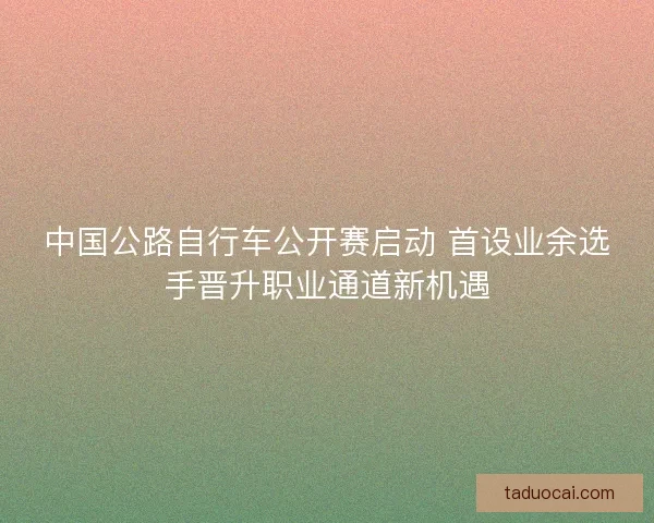 中国公路自行车公开赛启动 首设业余选手晋升职业通道新机遇