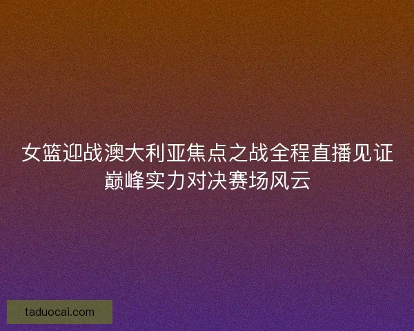 女篮迎战澳大利亚焦点之战全程直播见证巅峰实力对决赛场风云