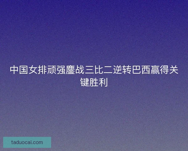 中国女排顽强鏖战三比二逆转巴西赢得关键胜利