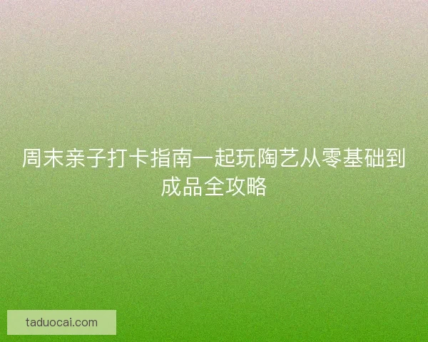 周末亲子打卡指南一起玩陶艺从零基础到成品全攻略 周末亲子打卡指南一起玩陶艺从零基础到成品全攻略