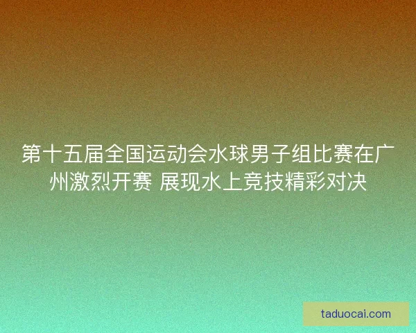 第十五届全国运动会水球男子组比赛在广州激烈开赛 展现水上竞技精彩对决