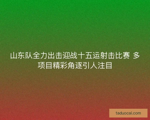 山东队全力出击迎战十五运射击比赛 多项目精彩角逐引人注目