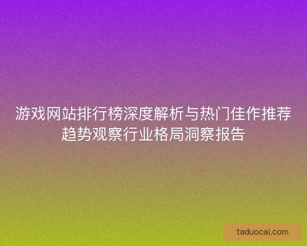 游戏网站排行榜深度解析与热门佳作推荐趋势观察行业格局洞察报告