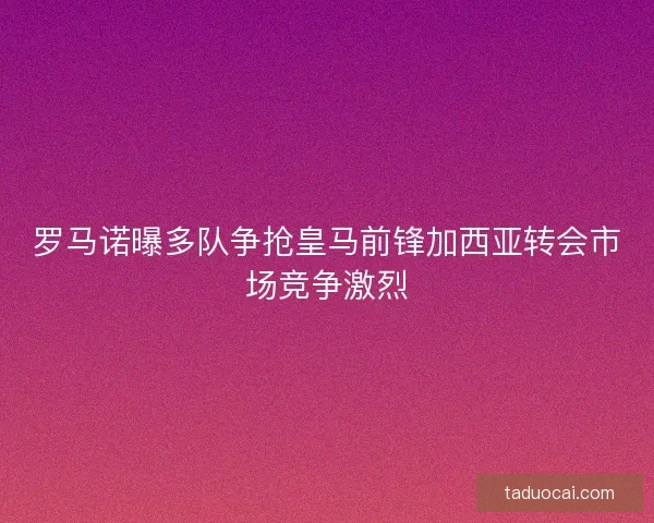 罗马诺曝多队争抢皇马前锋加西亚转会市场竞争激烈