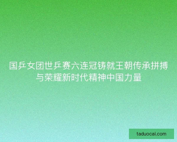 国乒女团世乒赛六连冠铸就王朝传承拼搏与荣耀新时代精神中国力量