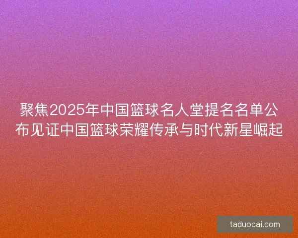 聚焦2025年中国篮球名人堂提名名单公布见证中国篮球荣耀传承与时代新星崛起