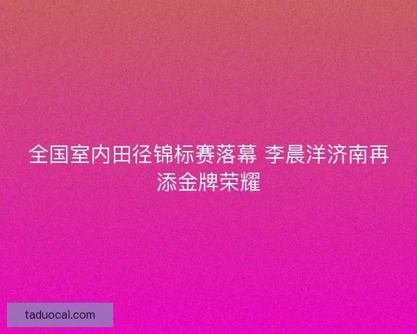 全国室内田径锦标赛落幕 李晨洋济南再添金牌荣耀